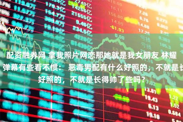 配资融券网 拿我照片网恋那她就是我女朋友 林耀辰傅流萤洛白 弹幕有些看不惯： 恶毒男配有什么好照的，不就是长得帅了些吗？