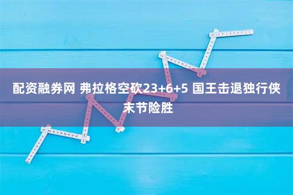 配资融券网 弗拉格空砍23+6+5 国王击退独行侠 末节险胜