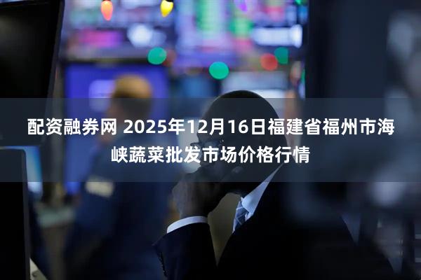 配资融券网 2025年12月16日福建省福州市海峡蔬菜批发市场价格行情