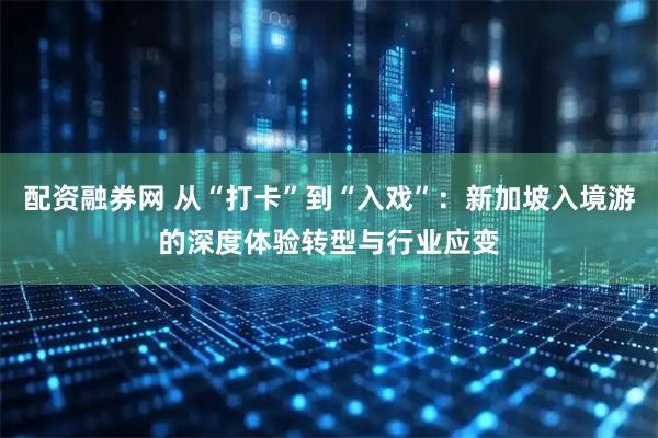 配资融券网 从“打卡”到“入戏”：新加坡入境游的深度体验转型与行业应变