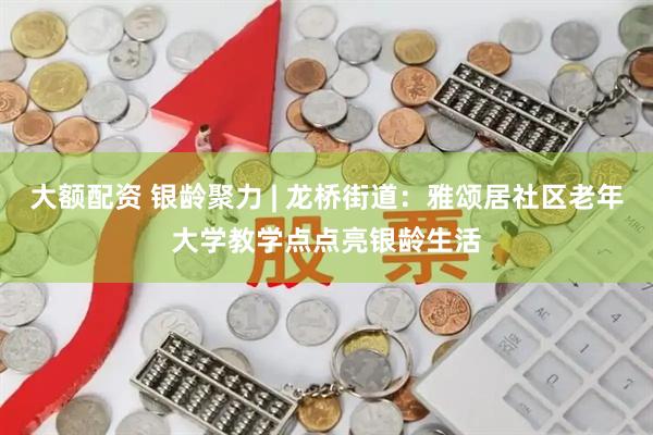 大额配资 银龄聚力 | 龙桥街道：雅颂居社区老年大学教学点点亮银龄生活