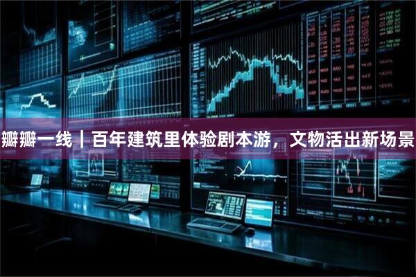 瓣瓣一线｜百年建筑里体验剧本游，文物活出新场景