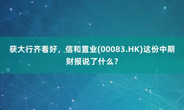 获大行齐看好，信和置业(00083.HK)这份中期财报说了什么？