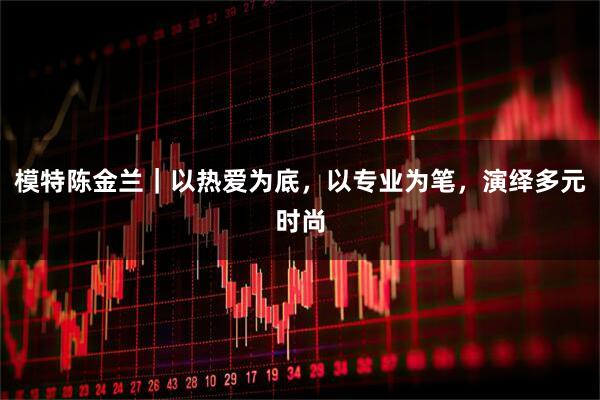 模特陈金兰｜以热爱为底，以专业为笔，演绎多元时尚