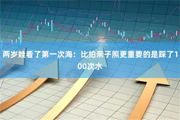 两岁娃看了第一次海：比拍亲子照更重要的是踩了100次水